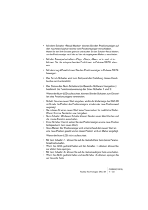 Page 33CUBASE SX/SL
Radikal Technologies SAC-2K 7 – 33
•Mit dem Schalter »Recall Marker« können Sie den Positionszeiger auf 
den nächsten Marker rechts vom Positionszeiger verschieben.
Halten Sie den Shift-Schalter gedrückt und drücken Sie den Schalter »Recall Marker«, 
um den Positionszeiger nach links auf den nächstgelegenen Marker zu verschieben.
•Mit den Transportschaltern »Play«, »Stop«, »Rec«, »« 
können Sie die entsprechenden Funktionen in Cubase SX/SL steu-
ern.
•Mit dem Jog-Wheel können Sie den...