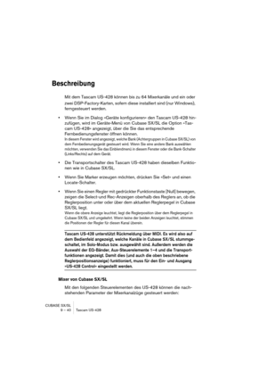 Page 40CUBASE SX/SL
9 – 40 Tascam US-428
Beschreibung
Mit dem Tascam US-428 können bis zu 64 Mixerkanäle und ein oder 
zwei DSP-Factory-Karten, sofern diese installiert sind (nur Windows), 
ferngesteuert werden. 
•Wenn Sie im Dialog »Geräte konfigurieren« den Tascam US-428 hin-
zufügen, wird im Geräte-Menü von Cubase SX/SL die Option »Tas-
cam US-428« angezeigt, über die Sie das entsprechende 
Fernbedienungsfenster öffnen können.
In diesem Fenster wird angezeigt, welche Bank (Achtergruppen in Cubase SX/SL) von...