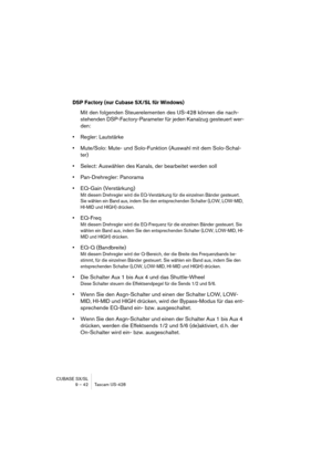 Page 42CUBASE SX/SL
9 – 42 Tascam US-428
DSP Factory (nur Cubase SX/SL für Windows)
Mit den folgenden Steuerelementen des US-428 können die nach-
stehenden DSP-Factory-Parameter für jeden Kanalzug gesteuert wer-
den:
•Regler: Lautstärke
•Mute/Solo: Mute- und Solo-Funktion (Auswahl mit dem Solo-Schal-
ter)
•Select: Auswählen des Kanals, der bearbeitet werden soll
•Pan-Drehregler: Panorama
•EQ-Gain (Verstärkung)
Mit diesem Drehregler wird die EQ-Verstärkung für die einzelnen Bänder gesteuert. 
Sie wählen ein Band...