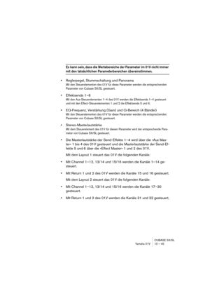 Page 45CUBASE SX/SL
Yamaha 01V 10 – 45
Es kann sein, dass die Wertebereiche der Parameter im 01V nicht immer 
mit den tatsächlichen Parameterbereichen übereinstimmen.
•Reglerpegel, Stummschaltung und Panorama
Mit den Steuerelementen des 01V für diese Parameter werden die entsprechenden 
Parameter von Cubase SX/SL gesteuert.
•Effektsends 1–6
Mit den Aux-Steuerelementen 1–4 des 01V werden die Effektsends 1–4 gesteuert 
und mit den Effect-Steuerelementen 1 und 2 die Effektsends 5 und 6.
•EQ-Frequenz, Verstärkung...