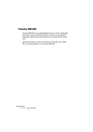 Page 50CUBASE SX/SL
12 – 50 Yamaha DM1000
Yamaha DM1000
Yamaha DM1000 ist eine digitale Mixer-Konsole, die die vollständige 
Automation nahezu aller Mixer-Parameter bietet und eine effektive 
Integration digitaler Audio-Workstations wie Cubase SX/SL ermög-
licht.
•Genaue Informationen über die Funktionen, Parameter usw. finden 
Sie in der Dokumentation zum Yamaha DM1000. 