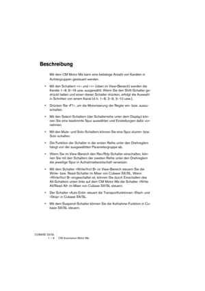 Page 6 
CUBASE SX/SL
1 – 6 CM Automation Motor Mix 
Beschreibung
 
Mit dem CM Motor Mix kann eine beliebige Anzahl von Kanälen in 
Achtergruppen gesteuert werden.  
•  
Mit den Schaltern »« (oben im View-Bereich) werden die 
Kanäle 1–8, 9–16 usw. ausgewählt. Wenn Sie den Shift-Schalter ge-
drückt halten und einen dieser Schalter drücken, erfolgt die Auswahl 
in Schritten von einem Kanal (d. h. 1–8, 2–9, 3–10 usw.).  
•  
Drücken Sie »F1«, um die Motorisierung der Regler ein- bzw. auszu-
schalten.  
•  
Mit den...