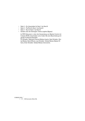 Page 10 
CUBASE SX/SL
1 – 10 CM Automation Motor Mix 
• Seite 2 – Ein-/Ausschalten für Send 1 bis Send 8
• Seite 3 – Pre/Post für Send 1 bis Send 8
• Seite 4 – Bus für Send 1 bis Send 8
• Schalter unter den Drehreglern: Sends umgehen (Bypass)
 
Im PDF-Dokument, in dem die Verwendung von Mackie Control mit 
Cubase SX/SL beschrieben wird, finden Sie eine Beschreibung fol-
gender Funktionen/Schalter:
F4-Schalter: Selected-Channel-Modus Inserts, Next-Schalter: Glo-
bal-Modus Send Effects, Last-Schalter:...