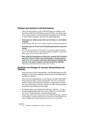 Page 102CUBASE SX4 – 102 Eingeben und Bearbeiten von Noten mit der Maus
Einfügen eines Symbols in alle Notensysteme
Wenn Sie beim Klicken mit dem Stift-Werkzeug zum Einfügen eines 
Symbols die [Alt]-Taste/[Wahltaste] gedrückt halten, wird dieses Sym-
bol an dieser Position in alle Notensysteme eingefügt, die Sie gerade 
im Noten-Editor bearbeiten. Beachten Sie dabei Folgendes:
• Änderungen der Taktart werden immer auf allen Spuren in der Notation 
eingefügt. 
Genauer gesagt werden Sie auf der Tempospur...