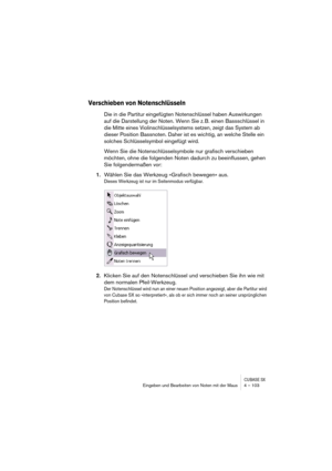 Page 103CUBASE SXEingeben und Bearbeiten von Noten mit der Maus 4 – 103
Verschieben von Notenschlüsseln
Die in die Partitur eingefügten Notenschlüssel haben Auswirkungen 
auf die Darstellung der Noten. Wenn Sie z. B. einen Bassschlüssel in 
die Mitte eines Violinschlüsselsystems setzen, zeigt das System ab 
dieser Position Bassnoten. Daher ist es wichtig, an welche Stelle ein 
solches Schlüsselsymbol eingefügt wird.
Wenn Sie die Notenschlüsselsymbole nur grafisch verschieben 
möchten, ohne die folgenden Noten...