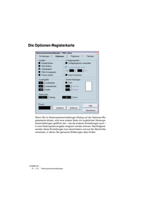 Page 112CUBASE SX5 – 112 Notensystemeinstellungen
Die Optionen-Registerkarte
Wenn Sie im Notensystemeinstellungen-Dialog auf die Optionen-Re-
gisterkarte klicken, wird eine andere Seite mit zusätzlichen Notensys-
temeinstellungen geöffnet, die – wie die anderen Einstellungen auch – 
in eine Notensystemvorgabe integriert werden können. Nachfolgend 
werden diese Einstellungen kurz beschrieben und auf die Abschnitte 
verwiesen, in denen Sie genauere Erklärungen dazu finden. 