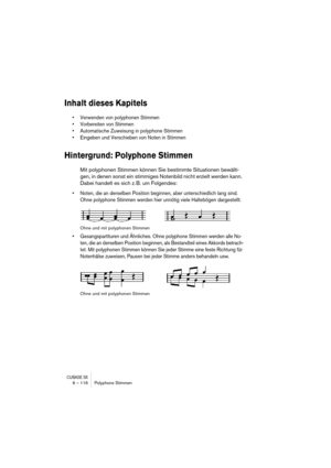 Page 116CUBASE SX6 – 116 Polyphone Stimmen
Inhalt dieses Kapitels
• Verwenden von polyphonen Stimmen
• Vorbereiten von Stimmen
• Automatische Zuweisung in polyphone Stimmen
• Eingeben und Verschieben von Noten in Stimmen
Hintergrund: Polyphone Stimmen
Mit polyphonen Stimmen können Sie bestimmte Situationen bewälti-
gen, in denen sonst ein stimmiges Notenbild nicht erzielt werden kann. 
Dabei handelt es sich z. B. um Folgendes:
• Noten, die an derselben Position beginnen, aber unterschiedlich lang sind. 
Ohne...