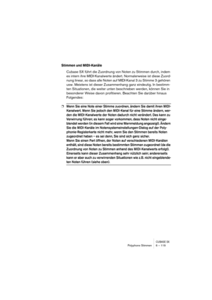 Page 119CUBASE SXPolyphone Stimmen 6 – 119
Stimmen und MIDI-Kanäle
Cubase SX führt die Zuordnung von Noten zu Stimmen durch, indem 
es intern ihre MIDI-Kanalwerte ändert. Normalerweise ist diese Zuord-
nung linear, so dass alle Noten auf MIDI-Kanal 3 zu Stimme 3 gehören 
usw. Meistens ist dieser Zusammenhang ganz eindeutig. In bestimm-
ten Situationen, die weiter unten beschrieben werden, können Sie in 
besonderer Weise davon profitieren. Beachten Sie darüber hinaus 
Folgendes:
❐Wenn Sie eine Note einer Stimme...