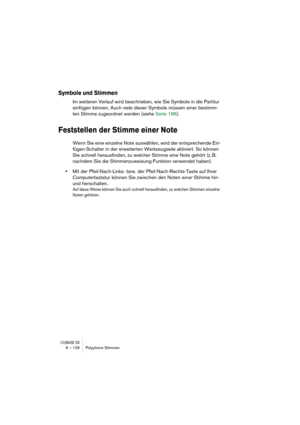 Page 126CUBASE SX6 – 126 Polyphone Stimmen
Symbole und Stimmen
Im weiteren Verlauf wird beschrieben, wie Sie Symbole in die Partitur 
einfügen können. Auch viele dieser Symbole müssen einer bestimm-
ten Stimme zugeordnet werden (siehe Seite 186).
Feststellen der Stimme einer Note
Wenn Sie eine einzelne Note auswählen, wird der entsprechende Ein-
fügen-Schalter in der erweiterten Werkzeugzeile aktiviert. So können 
Sie schnell herausfinden, zu welcher Stimme eine Note gehört (z. B. 
nachdem Sie die...