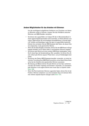 Page 129CUBASE SXPolyphone Stimmen 6 – 129
Andere Möglichkeiten für das Arbeiten mit Stimmen
Um die nachfolgend aufgeführten Verfahren zum Zuordnen von Noten 
zu Stimmen nutzen zu können, müssen Sie das Verhältnis zwischen 
Stimmen und MIDI-Kanälen verstehen.
• Sie können den Logical-Editor von Cubase SX (der im Benutzerhandbuch in 
einem eigenen Kapitel beschrieben wird) verwenden, um Noten Stimmen zuzu-
ordnen. Dabei können Sie viel komplexere Auswahlkriterien zu Grunde legen, 
z. B. Tonhöhe und Notenlänge....