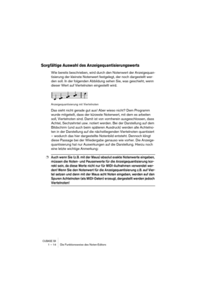 Page 14 
CUBASE SX
 
1 – 14 Die Funktionsweise des Noten-Editors 
Sorgfältige Auswahl des Anzeigequantisierungswerts
 
Wie bereits beschrieben, wird durch den Notenwert der Anzeigequan-
tisierung der kleinste Notenwert festgelegt, der noch dargestellt wer-
den soll. In der folgenden Abbildung sehen Sie, was geschieht, wenn 
dieser Wert auf Viertelnoten eingestellt wird. 
Anzeigequantisierung mit Viertelnoten 
Das sieht nicht gerade gut aus! Aber wieso nicht? Dem Programm 
wurde mitgeteilt, dass der kürzeste...