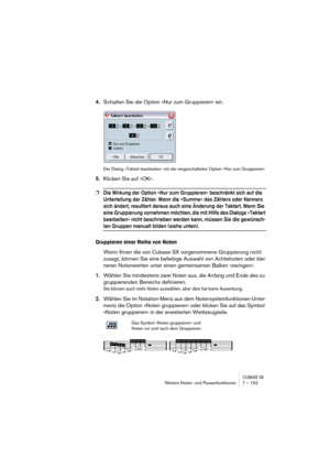 Page 153CUBASE SXWeitere Noten- und Pausenfunktionen 7 – 153
4.Schalten Sie die Option »Nur zum Gruppieren« ein.
Der Dialog »Taktart bearbeiten« mit der eingeschalteten Option »Nur zum Gruppieren«
5.Klicken Sie auf »OK«.
❐Die Wirkung der Option »Nur zum Gruppieren« beschränkt sich auf die 
Unterteilung der Zähler. Wenn die »Summe« des Zählers oder Nenners 
sich ändert, resultiert daraus auch eine Änderung der Taktart. Wenn Sie 
eine Gruppierung vornehmen möchten, die mit Hilfe des Dialogs »Taktart 
bearbeiten«...