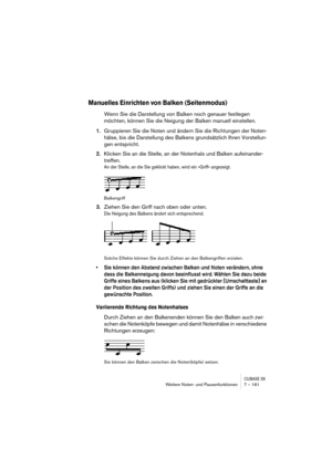 Page 161CUBASE SXWeitere Noten- und Pausenfunktionen 7 – 161
Manuelles Einrichten von Balken (Seitenmodus)
Wenn Sie die Darstellung von Balken noch genauer festlegen 
möchten, können Sie die Neigung der Balken manuell einstellen.
1.Gruppieren Sie die Noten und ändern Sie die Richtungen der Noten-
hälse, bis die Darstellung des Balkens grundsätzlich Ihren Vorstellun-
gen entspricht.
2.Klicken Sie an die Stelle, an der Notenhals und Balken aufeinander-
treffen.
An der Stelle, an die Sie geklickt haben, wird ein...