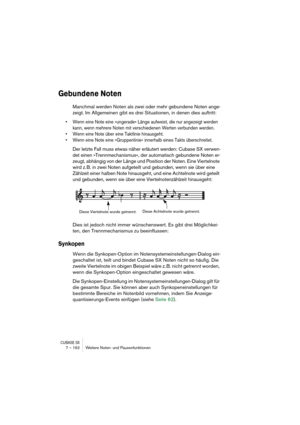 Page 162CUBASE SX7 – 162 Weitere Noten- und Pausenfunktionen
Gebundene Noten
Manchmal werden Noten als zwei oder mehr gebundene Noten ange-
zeigt. Im Allgemeinen gibt es drei Situationen, in denen dies auftritt:
• Wenn eine Note eine »ungerade« Länge aufweist, die nur angezeigt werden 
kann, wenn mehrere Noten mit verschiedenen Werten verbunden werden.
• Wenn eine Note über eine Taktlinie hinausgeht.
• Wenn eine Note eine »Gruppenlinie« innerhalb eines Takts überschreitet.
Der letzte Fall muss etwas näher...