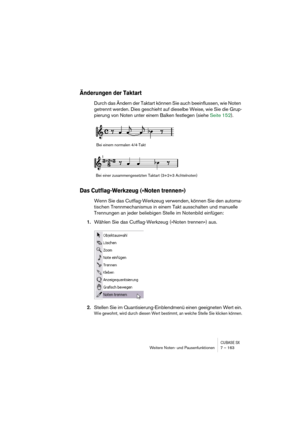 Page 163CUBASE SXWeitere Noten- und Pausenfunktionen 7 – 163
Änderungen der Taktart
Durch das Ändern der Taktart können Sie auch beeinflussen, wie Noten 
getrennt werden. Dies geschieht auf dieselbe Weise, wie Sie die Grup-
pierung von Noten unter einem Balken festlegen (siehe Seite 152).
Das Cutflag-Werkzeug (»Noten trennen«)
Wenn Sie das Cutflag-Werkzeug verwenden, können Sie den automa-
tischen Trennmechanismus in einem Takt ausschalten und manuelle 
Trennungen an jeder beliebigen Stelle im Notenbild...