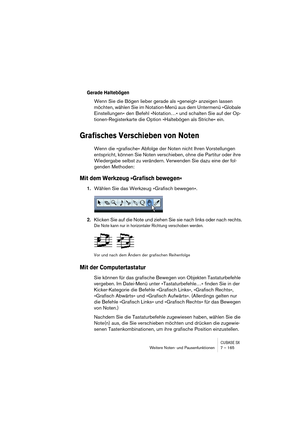 Page 165CUBASE SXWeitere Noten- und Pausenfunktionen 7 – 165
Gerade Haltebögen
Wenn Sie die Bögen lieber gerade als »geneigt« anzeigen lassen 
möchten, wählen Sie im Notation-Menü aus dem Untermenü »Globale 
Einstellungen« den Befehl »Notation…« und schalten Sie auf der Op-
tionen-Registerkarte die Option »Haltebögen als Striche« ein.
Grafisches Verschieben von Noten
Wenn die »grafische« Abfolge der Noten nicht Ihren Vorstellungen 
entspricht, können Sie Noten verschieben, ohne die Partitur oder ihre 
Wiedergabe...