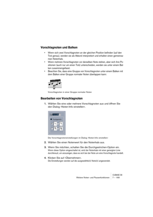 Page 169CUBASE SXWeitere Noten- und Pausenfunktionen 7 – 169
Vorschlagnoten und Balken
• Wenn sich zwei Vorschlagnoten an der gleichen Position befinden (auf den 
Tick genau), werden sie als Akkord interpretiert und erhalten einen gemeinsa-
men Notenhals.
• Wenn mehrere Vorschlagnoten vor derselben Note stehen, aber sich ihre Po-
sitionen (auch nur um einen Tick) unterscheiden, werden sie unter einem Bal-
ken zusammengefasst.
• Beachten Sie, dass eine Gruppe von Vorschlagnoten unter einem Balken mit 
dem Balken...