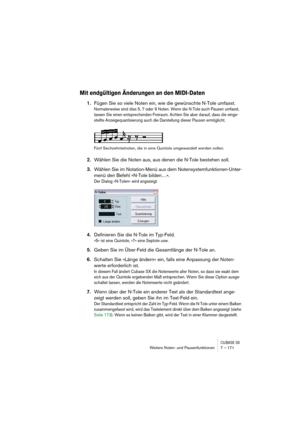 Page 171CUBASE SXWeitere Noten- und Pausenfunktionen 7 – 171
Mit endgültigen Änderungen an den MIDI-Daten
1.Fügen Sie so viele Noten ein, wie die gewünschte N-Tole umfasst.
Normalerweise sind dies 5, 7 oder 9 Noten. Wenn die N-Tole auch Pausen umfasst, 
lassen Sie einen entsprechenden Freiraum. Achten Sie aber darauf, dass die einge-
stellte Anzeigequantisierung auch die Darstellung dieser Pausen ermöglicht.
Fünf Sechzehntelnoten, die in eine Quintole umgewandelt werden sollen.
2.Wählen Sie die Noten aus, aus...