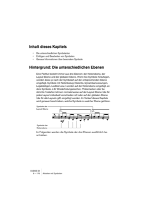 Page 176CUBASE SX8 – 176 Arbeiten mit Symbolen
Inhalt dieses Kapitels
• Die unterschiedlichen Symbolarten
• Einfügen und Bearbeiten von Symbolen
• Genaue Informationen über besondere Symbole
Hintergrund: Die unterschiedlichen Ebenen
Eine Partitur besteht immer aus drei Ebenen: der Notenebene, der 
Layout-Ebene und der globalen Ebene. Wenn Sie Symbole hinzufügen, 
werden diese je nach der Symbolart auf der entsprechenden Ebene 
eingefügt. Symbole mit Notenbezug (Akzente, Dynamikanweisungen, 
Legatobögen, Liedtext...