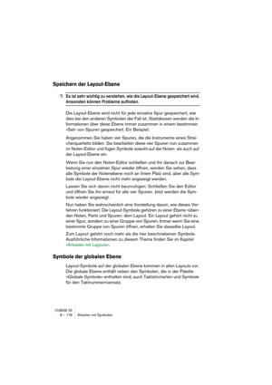 Page 178CUBASE SX8 – 178 Arbeiten mit Symbolen
Speichern der Layout-Ebene
❐Es ist sehr wichtig zu verstehen, wie die Layout-Ebene gespeichert wird. 
Ansonsten können Probleme auftreten.
Die Layout-Ebene wird nicht für jede einzelne Spur gespeichert, wie 
dies bei den anderen Symbolen der Fall ist. Stattdessen werden die In-
formationen über diese Ebene immer zusammen in einem bestimmen 
»Set« von Spuren gespeichert. Ein Beispiel:
Angenommen Sie haben vier Spuren, die die Instrumente eines Strei-
cherquartetts...