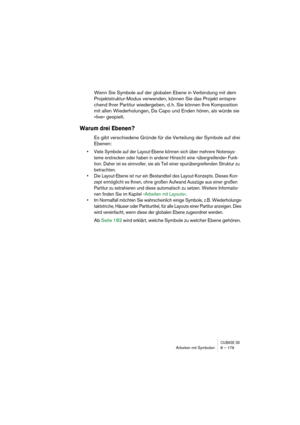 Page 179CUBASE SXArbeiten mit Symbolen 8 – 179
Wenn Sie Symbole auf der globalen Ebene in Verbindung mit dem 
Projektstruktur-Modus verwenden, können Sie das Projekt entspre-
chend Ihrer Partitur wiedergeben, d. h. Sie können Ihre Komposition 
mit allen Wiederholungen, Da Capo und Enden hören, als würde sie 
»live« gespielt.
Warum drei Ebenen?
Es gibt verschiedene Gründe für die Verteilung der Symbole auf drei 
Ebenen:
• Viele Symbole auf der Layout-Ebene können sich über mehrere Notensys-
teme erstrecken oder...