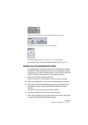 Page 185CUBASE SXArbeiten mit Symbolen 8 – 185
Die Palette »Globale Symbole«. Diese Symbole gelten für alle Layouts.
Die Wörter-Palette. Sie wird auf Seite 253 beschrieben.
Die Palette »Eigene Symbole«. Sie wird auf Seite 225 beschrieben.
Informationen über viele dieser Symbole finden Sie ab Seite 216.
Erstellen einer benutzerdefinierten Palette
Im Symbolpaletten-Untermenü finden Sie die Symbolpalette »Benut-
zerdefiniert«. Diese Palette können Sie mit einer beliebigen Auswahl 
an Symbolen aus anderen Paletten...