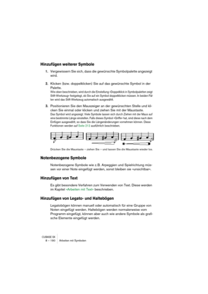 Page 190CUBASE SX8 – 190 Arbeiten mit Symbolen
Hinzufügen weiterer Symbole
1.Vergewissern Sie sich, dass die gewünschte Symbolpalette angezeigt 
wird.
2.Klicken (bzw. doppelklicken) Sie auf das gewünschte Symbol in der 
Palette.
Wie oben beschrieben, wird durch die Einstellung »Doppelklick in Symbolpaletten zeigt 
Stift-Werkzeug« festgelegt, ob Sie auf ein Symbol doppelklicken müssen. In beiden Fäl-
len wird das Stift-Werkzeug automatisch ausgewählt.
3.Positionieren Sie den Mauszeiger an der gewünschten Stelle...