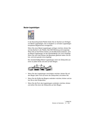 Page 193CUBASE SXArbeiten mit Symbolen 8 – 193
Bezier-Legatobögen
In der Dynamiksymbole-Palette finden Sie ein Symbol zum Einfügen 
von Bezier-Legatobögen, die im Vergleich zu normalen Legatobögen 
komplexere Bogenformen ermöglichen.
Wenn Sie einen Bezier-Legatobogen einfügen möchten, klicken Sie 
auf das Symbol in der Palette. Das Stift-Werkzeug wird angezeigt. 
Wenn Sie auf die Partitur klicken und die Maustaste loslassen, wird 
ein Bezier-Legatobogen mit der Standardlänge und -form eingefügt. 
Wenn Sie nach...