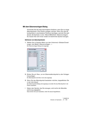 Page 199CUBASE SXArbeiten mit Symbolen 8 – 199
Mit dem Gitarrenvorlagen-Dialog
Verwenden Sie das oben beschriebene Verfahren, wenn Sie nur einige 
Akkordsymbole in Ihre Partitur einfügen möchten. Wenn Sie viele Ak-
kordsymbole in verschiedenen Partituren benötigen, sammeln Sie statt-
dessen alle Symbole in einer »Akkord-Bibliothek« (Gitarrenvorlagen). 
So müssen Sie nicht immer wieder ein bestimmtes Symbol erzeugen.
Definieren von Akkordsymbolen
1.Wählen Sie im Notation-Menü aus dem Untermenü »Globale Einstel-...