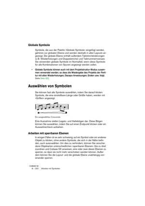 Page 202CUBASE SX8 – 202 Arbeiten mit Symbolen
Globale Symbole
Symbole, die aus der Palette »Globale Symbole« eingefügt werden, 
gehören zur globalen Ebene und werden deshalb in allen Layouts an-
gezeigt. Die globale Ebene enthält außerdem Taktstrichänderungen 
(z. B. Wiederholungen und Doppelstriche) und Taktnummernversatz. 
Sie verwenden globale Symbole im Normalfall, wenn diese Symbole 
für alle Kombinationen von Spuren angezeigt werden sollen. 
• Globale Symbole können auch mit dem Projektstruktur-Modus...