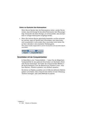 Page 208CUBASE SX8 – 208 Arbeiten mit Symbolen
Ziehen von Symbolen über Notensysteme
Wenn Sie ein Symbol über die Notensysteme ziehen, werden Sie be-
merken, dass die Anzeige für das aktive Notensystem dem Mauszeiger 
folgt. Verwenden Sie diese Anzeige, um sicherzustellen, dass die Sym-
bole im richtigen Notensystem eingefügt werden.
•Wenn Sie mehrere Spuren gleichzeitig bearbeiten und Sie sicherstel-
len möchten, dass ein Symbol beim Verschieben nach oben/unten 
nicht versehentlich in eine andere Spur...