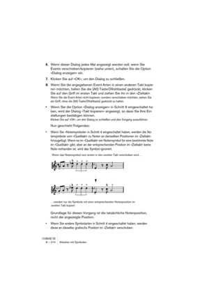 Page 210CUBASE SX8 – 210 Arbeiten mit Symbolen
6.Wenn dieser Dialog jedes Mal angezeigt werden soll, wenn Sie 
Events verschieben/kopieren (siehe unten), schalten Sie die Option 
»Dialog anzeigen« ein.
7.Klicken Sie auf »OK«, um den Dialog zu schließen.
8.Wenn Sie die angegebenen Event-Arten in einen anderen Takt kopie-
ren möchten, halten Sie die [Alt]-Taste/[Wahltaste] gedrückt, klicken 
Sie auf den Griff im ersten Takt und ziehen Sie ihn in den »Zieltakt«.
Wenn Sie die Event-Arten nicht kopieren, sondern...