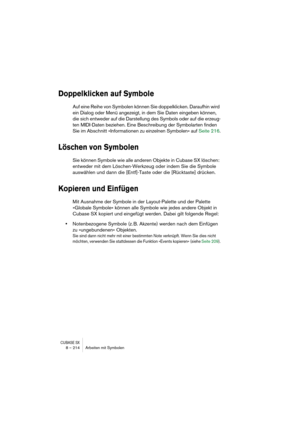 Page 214CUBASE SX8 – 214 Arbeiten mit Symbolen
Doppelklicken auf Symbole
Auf eine Reihe von Symbolen können Sie doppelklicken. Daraufhin wird 
ein Dialog oder Menü angezeigt, in dem Sie Daten eingeben können, 
die sich entweder auf die Darstellung des Symbols oder auf die erzeug-
ten MIDI-Daten beziehen. Eine Beschreibung der Symbolarten finden 
Sie im Abschnitt »Informationen zu einzelnen Symbolen« auf Seite 216.
Löschen von Symbolen
Sie können Symbole wie alle anderen Objekte in Cubase SX löschen: 
entweder...