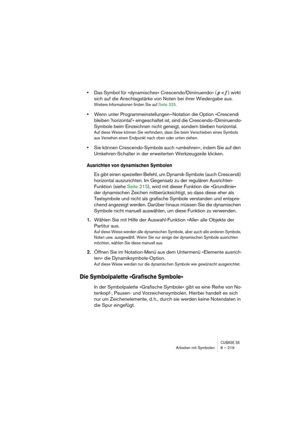 Page 219CUBASE SXArbeiten mit Symbolen 8 – 219
•Das Symbol für »dynamisches« Crescendo/Diminuendo« ( p < f ) wirkt 
sich auf die Anschlagstärke von Noten bei ihrer Wiedergabe aus.
Weitere Informationen finden Sie auf Seite 325.
•Wenn unter Programmeinstellungen–Notation die Option »Crescendi 
bleiben horizontal« eingeschaltet ist, sind die Crescendo-/Diminuendo-
Symbole beim Einzeichnen nicht geneigt, sondern bleiben horizontal.
Auf diese Weise können Sie verhindern, dass Sie beim Verschieben eines Symbols 
aus...