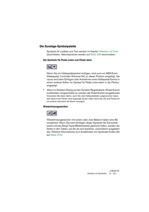 Page 221CUBASE SXArbeiten mit Symbolen 8 – 221
Die Sonstige-Symbolpalette
Symbole für Liedtext und Text werden im Kapitel »Arbeiten mit Text« 
beschrieben. Akkordsymbole werden auf Seite 230 beschrieben.
Die Symbole für Pedal unten und Pedal oben
Wenn Sie ein Haltepedalsymbol einfügen, wird auch ein MIDI-Event 
(Haltepedal, Controller-Wechsel 64) an dieser Position eingefügt. Ge-
nauso wird beim Einfügen oder Aufnehmen eines Haltepedal-Events in 
einem anderen Editor ein Symbol für Pedal unten/oben in der...