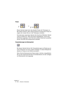 Page 224CUBASE SX8 – 224 Arbeiten mit Symbolen
Tempo
Dieses Symbol zeigt immer das aktuelle Tempo der Tempospur an. 
Mit anderen Worten: Wenn dieses Symbol ein bestimmtes Tempo an-
zeigen soll, müssen Sie es in der Tempospur einstellen.
Normalerweise zeigt dieses Symbol die Anzahl der Zählzeiten (Viertel-
noten) pro Minute an. Wenn Sie darauf doppelklicken, wird ein Ein-
blendmenü angezeigt, in dem Sie einen anderen Notenwert auswählen 
können. Die Zahl wird entsprechend verändert.
Tempoänderungen als...