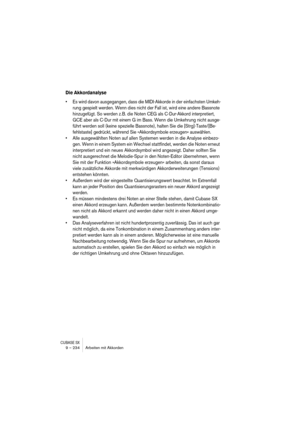 Page 234CUBASE SX9 – 234 Arbeiten mit Akkorden
Die Akkordanalyse
• Es wird davon ausgegangen, dass die MIDI-Akkorde in der einfachsten Umkeh-
rung gespielt werden. Wenn dies nicht der Fall ist, wird eine andere Bassnote 
hinzugefügt. So werden z. B. die Noten CEG als C-Dur-Akkord interpretiert, 
GCE aber als C-Dur mit einem G im Bass. Wenn die Umkehrung nicht ausge-
führt werden soll (keine spezielle Bassnote), halten Sie die [Strg]-Taste/[Be-
fehlstaste] gedrückt, während Sie »Akkordsymbole erzeugen«...