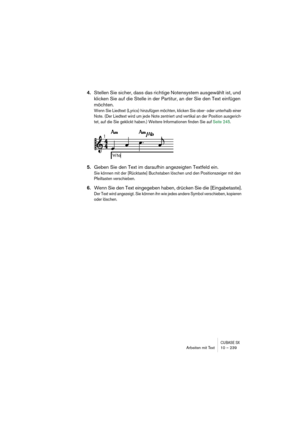 Page 239CUBASE SXArbeiten mit Text 10 – 239
4.Stellen Sie sicher, dass das richtige Notensystem ausgewählt ist, und 
klicken Sie auf die Stelle in der Partitur, an der Sie den Text einfügen 
möchten.
Wenn Sie Liedtext (Lyrics) hinzufügen möchten, klicken Sie ober- oder unterhalb einer 
Note. (Der Liedtext wird um jede Note zentriert und vertikal an der Position ausgerich-
tet, auf die Sie geklickt haben.) Weitere Informationen finden Sie auf Seite 245.
5.Geben Sie den Text im daraufhin angezeigten Textfeld ein....