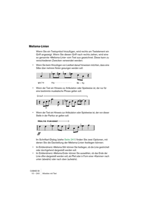 Page 240CUBASE SX10 – 240 Arbeiten mit Text
Melisma-Linien
Wenn Sie ein Textsymbol hinzufügen, wird rechts am Textelement ein 
Griff angezeigt. Wenn Sie diesen Griff nach rechts ziehen, wird eine 
so genannte »Melisma-Linie« vom Text aus gezeichnet. Diese kann zu 
verschiedenen Zwecken verwendet werden:
• Wenn Sie beim Hinzufügen von Liedtext darauf hinweisen möchten, dass eine 
Silbe über mehrere Noten gesungen werden soll:
• Wenn der Text ein Hinweis zur Artikulation oder Spielweise ist, der nur für 
eine...