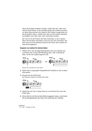 Page 246CUBASE SX10 – 246 Arbeiten mit Text
Wenn Sie Liedtext eingeben möchten, sollten Sie ober- oder unter-
halb der Note klicken, zu der die Silbe gehört. Der Liedtext wird dann 
um diese Note zentriert und vertikal an der Position ausgerichtet, auf 
die Sie geklickt haben. Liedtext kann aber wie alle anderen Symbole 
nachträglich nach oben oder unten verschoben werden.
Der Text ist mit der Position der Note verbunden, zu der er gehört. 
Wenn Sie die Note verschieben, wird auch der Text verschoben. Dar-
über...