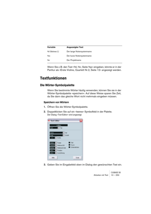 Page 253CUBASE SXArbeiten mit Text 10 – 253
Wenn Sie z. B. den Text »%l, %r, Seite %p« eingeben, könnte er in der 
Partitur als »Erste Violine, Quartett Nr.2, Seite 12« angezeigt werden.
Textfunktionen
Die Wörter-Symbolpalette
Wenn Sie bestimmte Wörter häufig verwenden, können Sie sie in der 
Wörter-Symbolpalette »speichern«. Auf diese Weise sparen Sie Zeit, 
da Sie dann das gleiche Wort nicht mehrmals eingeben müssen.
Speichern von Wörtern
1.Öffnen Sie die Wörter-Symbolpalette.
2.Doppelklicken Sie auf ein...