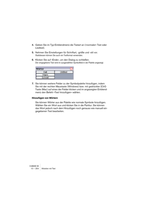 Page 254CUBASE SX10 – 254 Arbeiten mit Text
4.Geben Sie im Typ-Einblendmenü die Textart an (»normaler« Text oder 
Liedtext).
5.Nehmen Sie Einstellungen für Schriftart, -größe und -stil vor.
Stattdessen können Sie auch ein Textformat verwenden.
6.Klicken Sie auf »Ende«, um den Dialog zu schließen.
Der eingegebene Text wird im ausgewählten Symbolfeld in der Palette angezeigt.
7.Sie können weitere Felder zu der Symbolpalette hinzufügen, indem 
Sie mit der rechten Maustaste (Windows) bzw. mit gedrückter [Ctrl]-...