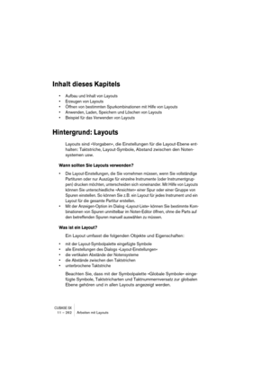 Page 262CUBASE SX11 – 262 Arbeiten mit Layouts
Inhalt dieses Kapitels
• Aufbau und Inhalt von Layouts
• Erzeugen von Layouts
• Öffnen von bestimmten Spurkombinationen mit Hilfe von Layouts
• Anwenden, Laden, Speichern und Löschen von Layouts
• Beispiel für das Verwenden von Layouts
Hintergrund: Layouts
Layouts sind »Vorgaben«, die Einstellungen für die Layout-Ebene ent-
halten: Taktstriche, Layout-Symbole, Abstand zwischen den Noten-
systemen usw.
Wann sollten Sie Layouts verwenden?
• Die Layout-Einstellungen,...