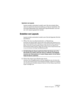 Page 263CUBASE SXArbeiten mit Layouts 11 – 263
Speichern von Layouts
Layouts werden automatisch erstellt, wenn Sie eine einzelne Spur 
oder eine bestimmte Zusammenstellung von Spuren bearbeiten. Sie 
sind fester Bestandteil einer bestimmten Spurkombination und müs-
sen nicht separat gespeichert werden.
Erstellen von Layouts
Layouts werden automatisch erstellt, wenn Sie die folgenden Schritte 
durchführen:
1.Öffnen Sie eine neue Spurkombination zur Bearbeitung.
Sie können auch Spuren öffnen, die Sie vorher schon...