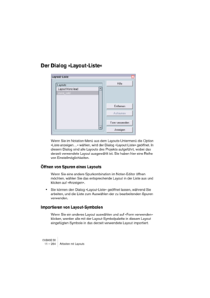 Page 264CUBASE SX11 – 264 Arbeiten mit Layouts
Der Dialog »Layout-Liste«
Wenn Sie im Notation-Menü aus dem Layouts-Untermenü die Option 
»Liste anzeigen…« wählen, wird der Dialog »Layout-Liste« geöffnet. In 
diesem Dialog sind alle Layouts des Projekts aufgeführt, wobei das 
derzeit verwendete Layout ausgewählt ist. Sie haben hier eine Reihe 
von Einstellmöglichkeiten.
Öffnen von Spuren eines Layouts
Wenn Sie eine andere Spurkombination im Noten-Editor öffnen 
möchten, wählen Sie das entsprechende Layout in der...