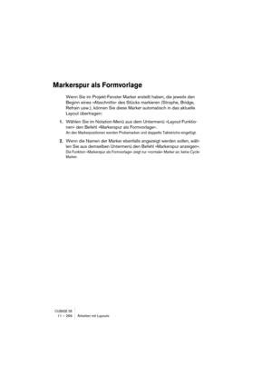 Page 266CUBASE SX11 – 266 Arbeiten mit Layouts
Markerspur als Formvorlage
Wenn Sie im Projekt-Fenster Marker erstellt haben, die jeweils den 
Beginn eines »Abschnitts« des Stücks markieren (Strophe, Bridge, 
Refrain usw.), können Sie diese Marker automatisch in das aktuelle 
Layout übertragen:
1.Wählen Sie im Notation-Menü aus dem Untermenü »Layout-Funktio-
nen« den Befehl »Markerspur als Formvorlage«.
An den Markerpositionen werden Probemarken und doppelte Taktstriche eingefügt.
2.Wenn die Namen der Marker...