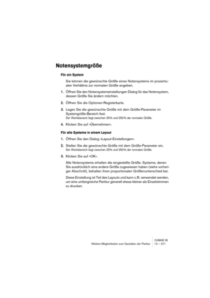 Page 271CUBASE SXWeitere Möglichkeiten zum Gestalten der Partitur 12 – 271
Notensystemgröße
Für ein System
Sie können die gewünschte Größe eines Notensystems im prozentu-
alen Verhältnis zur normalen Größe angeben.
1.Öffnen Sie den Notensystemeinstellungen-Dialog für das Notensystem, 
dessen Größe Sie ändern möchten.
2.Öffnen Sie die Optionen-Registerkarte.
3.Legen Sie die gewünschte Größe mit dem Größe-Parameter im 
Systemgröße-Bereich fest.
Der Wertebereich liegt zwischen 25 % und 250 % der normalen Größe....