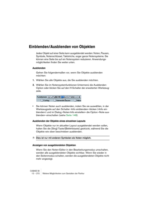 Page 272CUBASE SX12 – 272 Weitere Möglichkeiten zum Gestalten der Partitur
Einblenden/Ausblenden von Objekten
Jedes Objekt auf einer Seite kann ausgeblendet werden: Noten, Pausen, 
Symbole, Notenschlüssel, Taktstriche, sogar ganze Notensysteme. Sie 
können eine Seite bis auf ein Notensystem reduzieren. Anwendungs-
möglichkeiten finden Sie weiter unten.
Ausblenden
Gehen Sie folgendermaßen vor, wenn Sie Objekte ausblenden 
möchten:
1.Wählen Sie alle Objekte aus, die Sie ausblenden möchten.
2.Wählen Sie im...