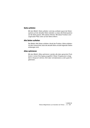 Page 297CUBASE SXWeitere Möglichkeiten zum Gestalten der Partitur 12 – 297
Seite aufteilen
Mit dem Befehl »Seite aufteilen« wird das vertikale Layout der Noten-
systeme auf der aktuellen Seite verändert, so dass alle Notensysteme 
auf die Seite passen. Mit anderen Worten: Mit dieser Funktion wird 
ungenutzter Platz unten auf der Seite entfernt.
Alle Seiten aufteilen
Der Befehl »Alle Seiten aufteilen« ähnelt der Funktion »Seite aufteilen« 
mit dem Unterschied, dass die aktuelle Seite und alle folgenden Seiten...