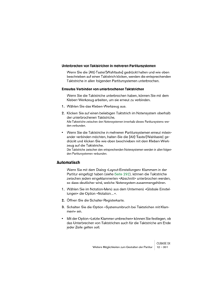 Page 301CUBASE SXWeitere Möglichkeiten zum Gestalten der Partitur 12 – 301
Unterbrechen von Taktstrichen in mehreren Partitursystemen
Wenn Sie die [Alt]-Taste/[Wahltaste] gedrückt halten und wie oben 
beschrieben auf einen Taktstrich klicken, werden die entsprechenden 
Taktstriche in allen folgenden Partitursystemen unterbrochen.
Erneutes Verbinden von unterbrochenen Taktstrichen
Wenn Sie die Taktstriche unterbrochen haben, können Sie mit dem 
Kleben-Werkzeug arbeiten, um sie erneut zu verbinden.
1.Wählen Sie...